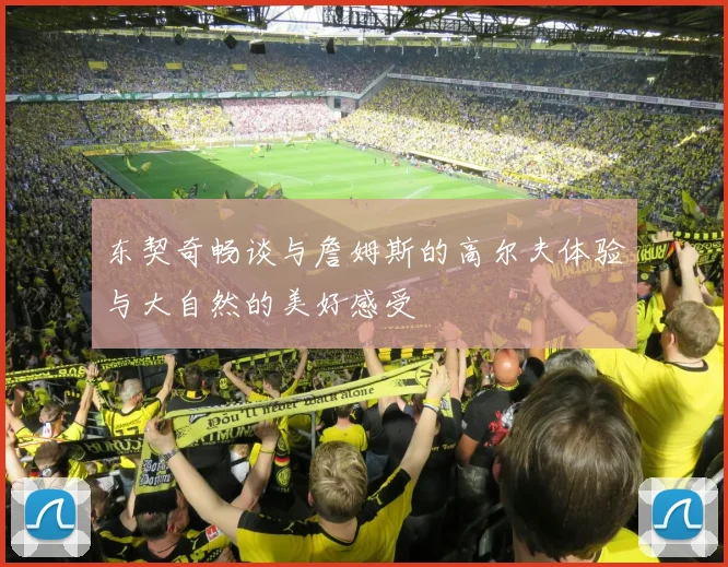 东契奇畅谈与詹姆斯的高尔夫体验与大自然的美好感受