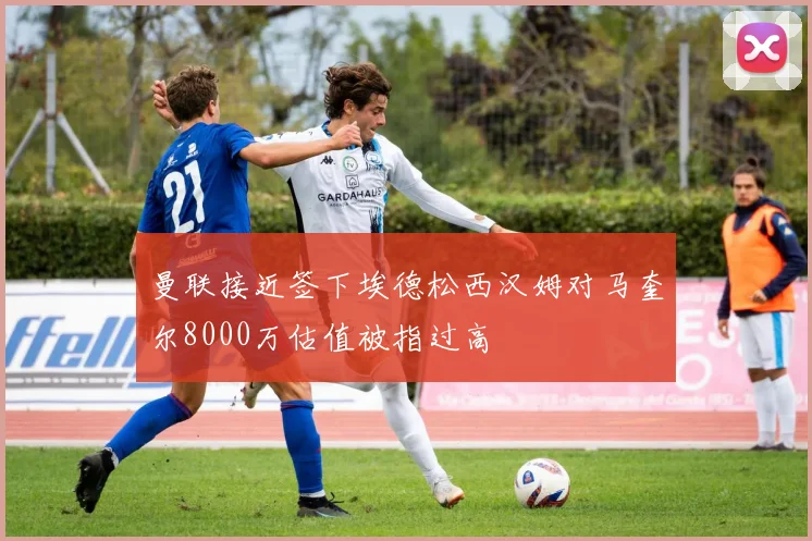 曼联接近签下埃德松西汉姆对马奎尔8000万估值被指过高