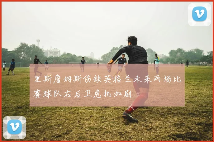 里斯詹姆斯伤缺英格兰未来两场比赛球队右后卫危机加剧