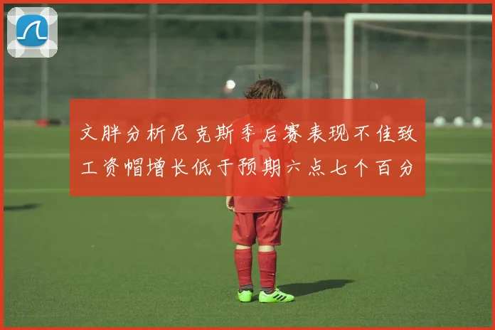 文胖分析尼克斯季后赛表现不佳致工资帽增长低于预期六点七个百分点