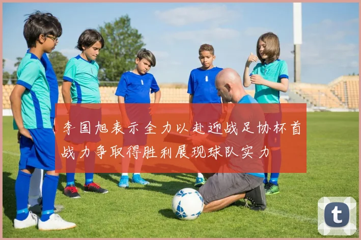 李国旭表示全力以赴迎战足协杯首战力争取得胜利展现球队实力