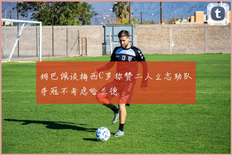 姆巴佩谈梅西C罗称赞二人立志助队夺冠不考虑哈兰德