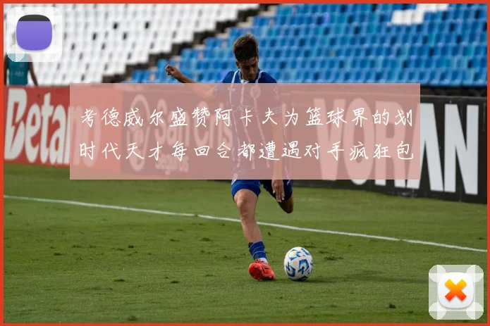 考德威尔盛赞阿卡夫为篮球界的划时代天才每回合都遭遇对手疯狂包夹挑战