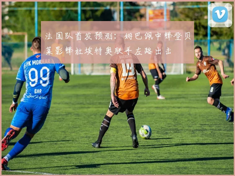 法国队首发预测：姆巴佩中锋登贝莱影锋杜埃特奥联手左路出击