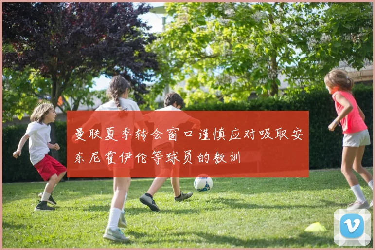 曼联夏季转会窗口谨慎应对吸取安东尼霍伊伦等球员的教训