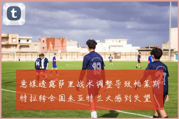 意媒透露萨里战术调整导致帕莱斯特拉转会国米亚特兰大感到失望