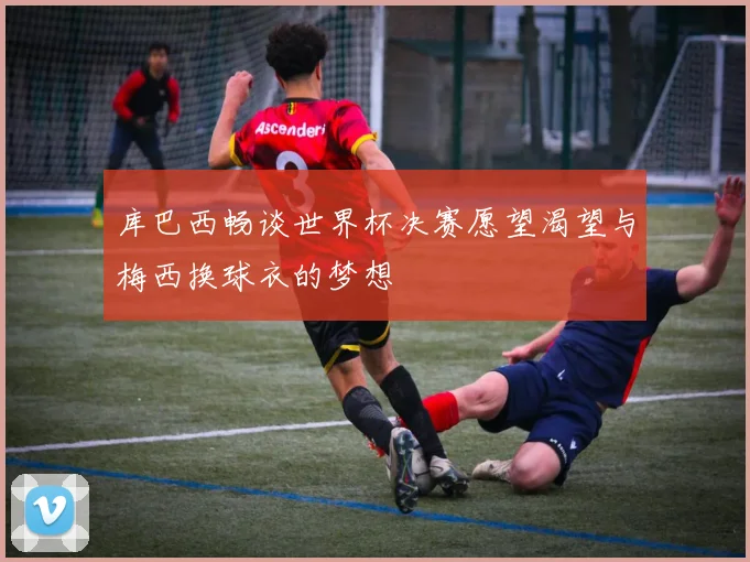 库巴西畅谈世界杯决赛愿望渴望与梅西换球衣的梦想