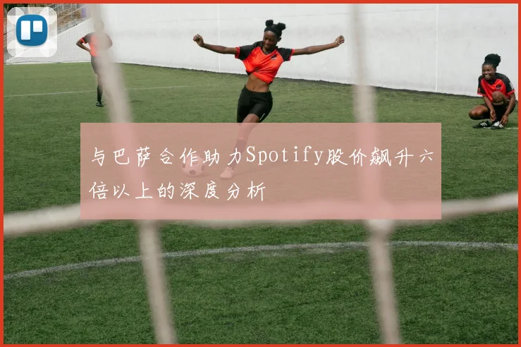 与巴萨合作助力Spotify股价飙升六倍以上的深度分析