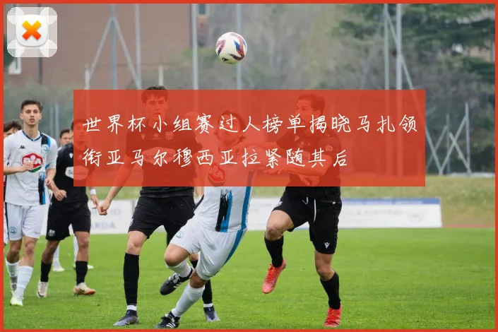 世界杯小组赛过人榜单揭晓马扎领衔亚马尔穆西亚拉紧随其后