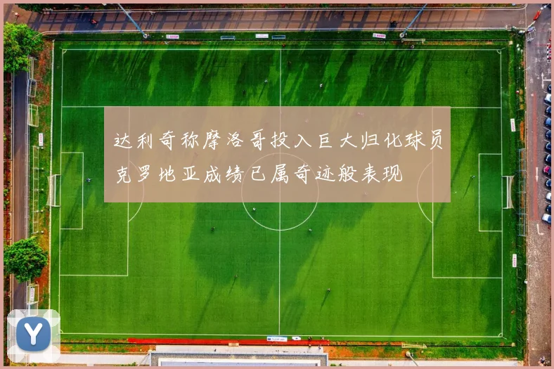 达利奇称摩洛哥投入巨大归化球员克罗地亚成绩已属奇迹般表现