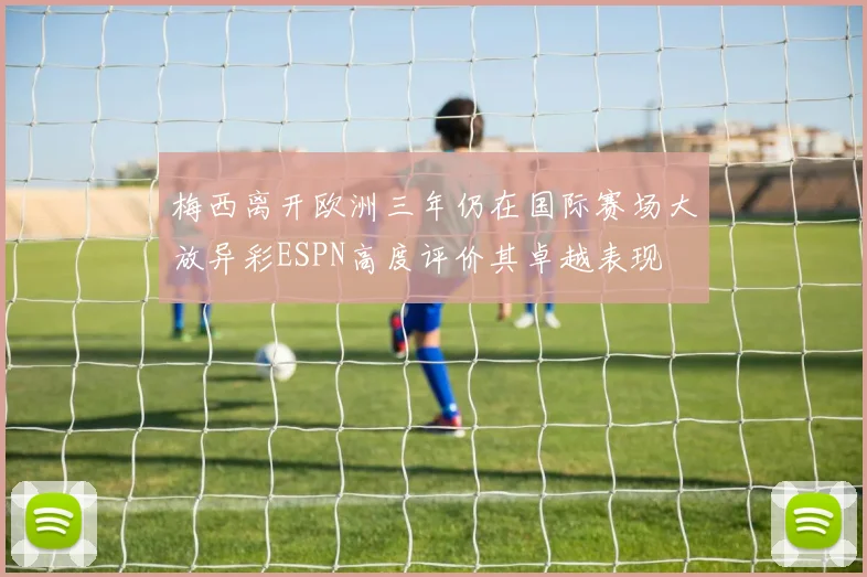 梅西离开欧洲三年仍在国际赛场大放异彩ESPN高度评价其卓越表现