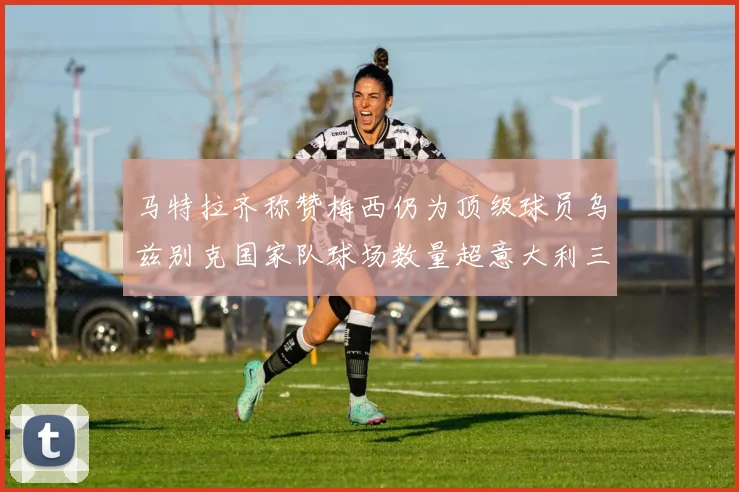 马特拉齐称赞梅西仍为顶级球员乌兹别克国家队球场数量超意大利三倍